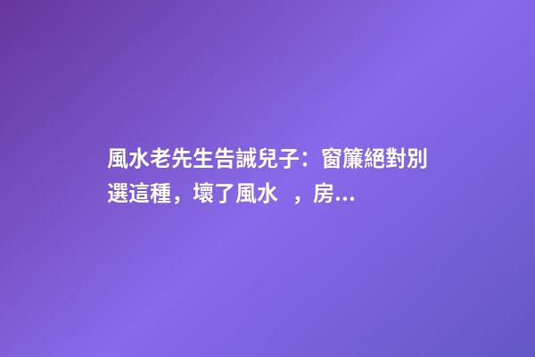 風水老先生告誡兒子：窗簾絕對別選這種，壞了風水，房主一生難富